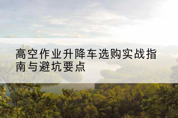 大兴区升降车怎么选-高空作业升降车选购实战指南与避坑要点