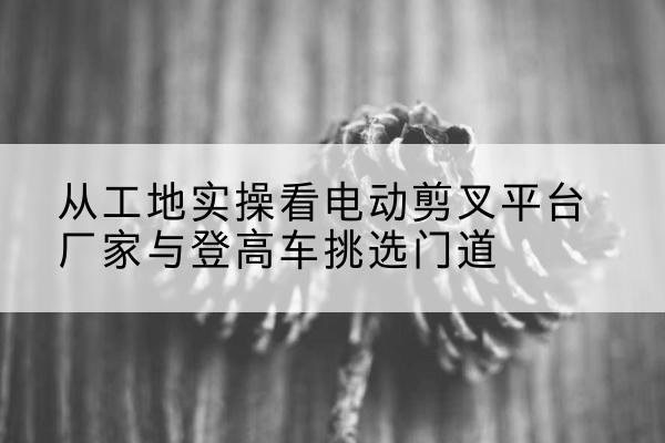 大兴区电动剪叉升降平台厂家-从工地实操看电动剪叉平台厂家与登高车挑选门道