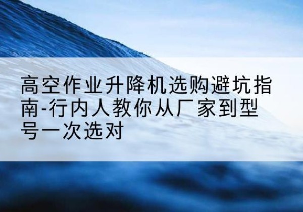 大兴区升降平台厂家-高空作业升降机选购避坑指南-行内人教你从厂家到型号一次选对