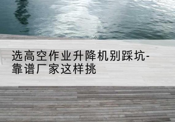 大兴区剪叉式升降机厂家-选高空作业升降机别踩坑-靠谱厂家这样挑