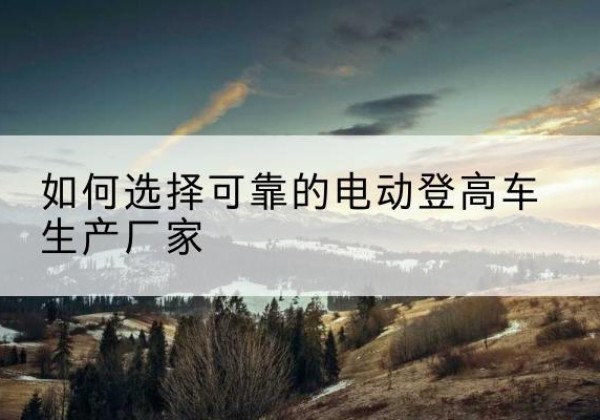 大兴区电动登高车厂家-如何选择可靠的电动登高车生产厂家