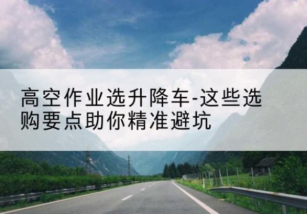 大兴区升降车厂家-高空作业选升降车-这些选购要点助你*避坑