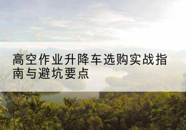 大兴区升降车怎么选-高空作业升降车选购实战指南与避坑要点