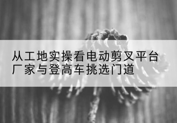 大兴区电动剪叉升降平台厂家-从工地实操看电动剪叉平台厂家与登高车挑选门道