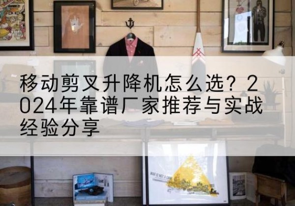 大兴区升降平台厂家推荐-移动剪叉升降机怎么选？2024年靠谱厂家推荐与实战经验分享